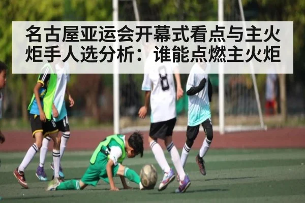 名古屋亚运会开幕式看点与主火炬手人选分析：谁能点燃主火炬