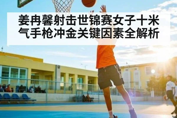 姜冉馨射击世锦赛女子十米气手枪冲金关键因素全解析