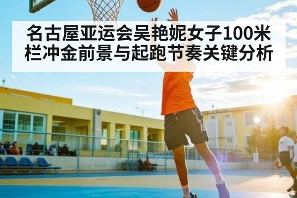 名古屋亚运会吴艳妮女子100米栏冲金前景与起跑节奏关键分析