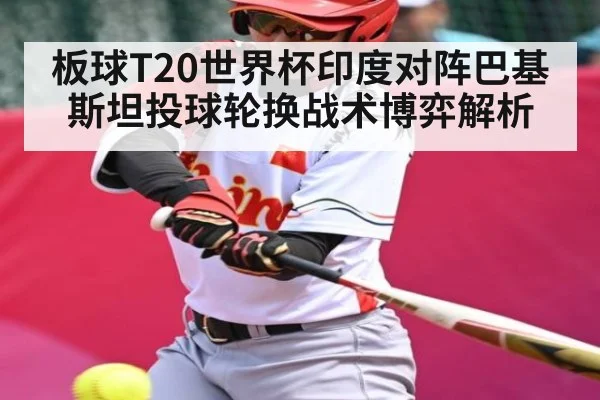 板球T20世界杯印度对阵巴基斯坦投球轮换战术博弈解析