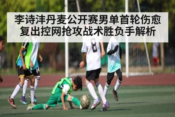 李诗沣丹麦公开赛男单首轮伤愈复出控网抢攻战术胜负手解析