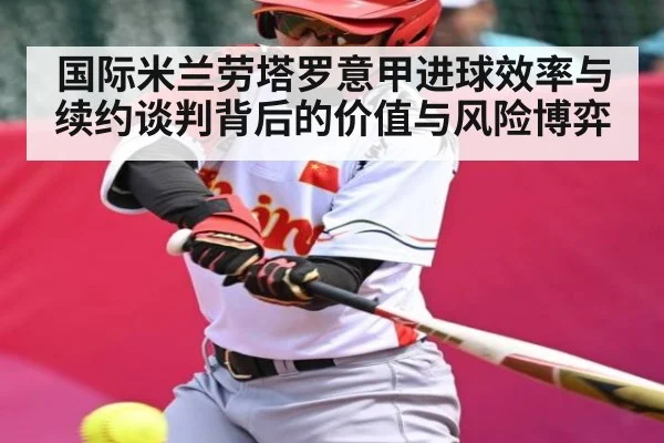 国际米兰劳塔罗意甲进球效率与续约谈判背后的价值与风险博弈